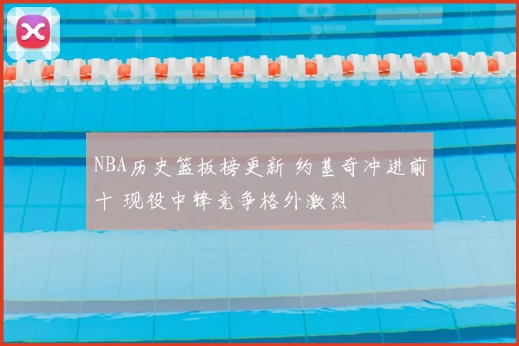 NBA历史篮板榜更新 约基奇冲进前十 现役中锋竞争格外激烈