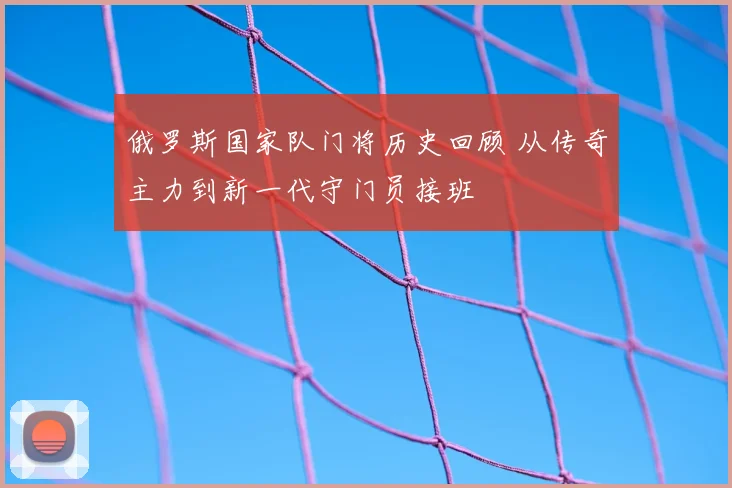 俄罗斯国家队门将历史回顾 从传奇主力到新一代守门员接班