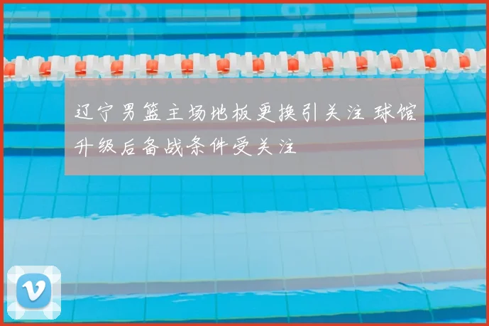 辽宁男篮主场地板更换引关注 球馆升级后备战条件受关注