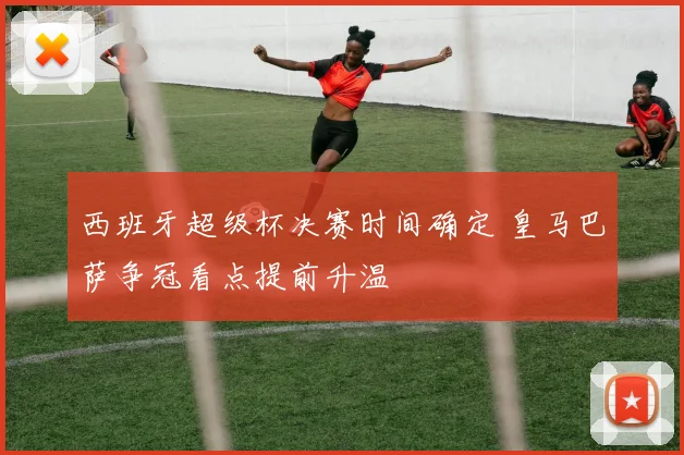 西班牙超级杯决赛时间确定 皇马巴萨争冠看点提前升温