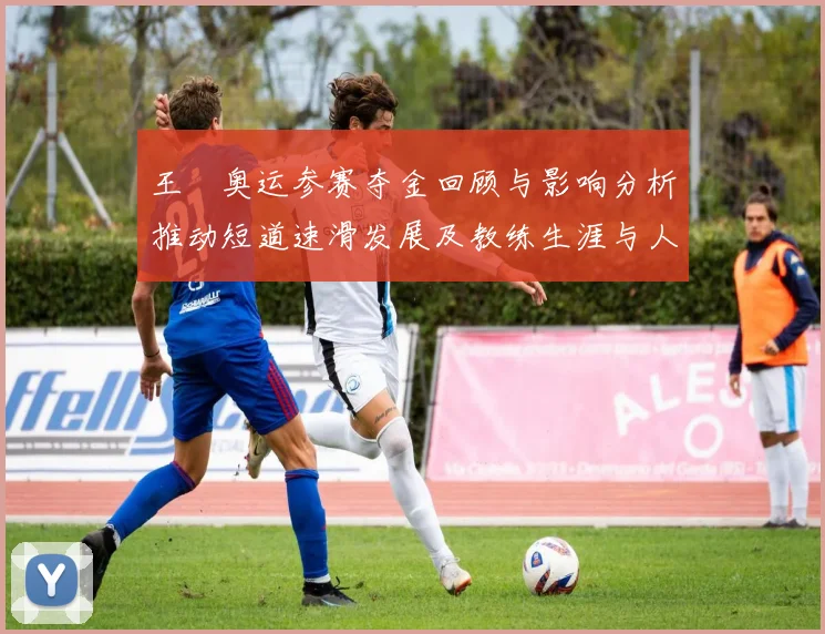 王濛奥运参赛夺金回顾与影响分析推动短道速滑发展及教练生涯与人才培养