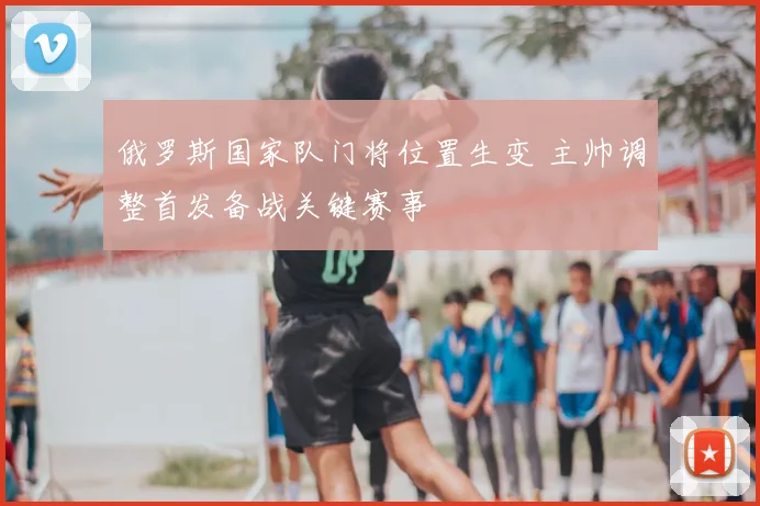 俄罗斯国家队门将位置生变 主帅调整首发备战关键赛事