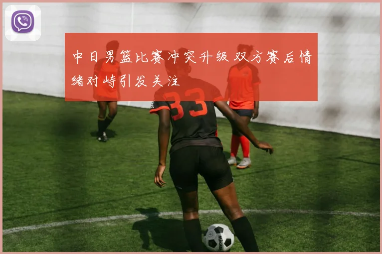 中日男篮比赛冲突升级 双方赛后情绪对峙引发关注