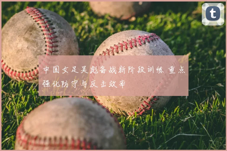 中国女足吴彪备战新阶段训练 重点强化防守与反击效率