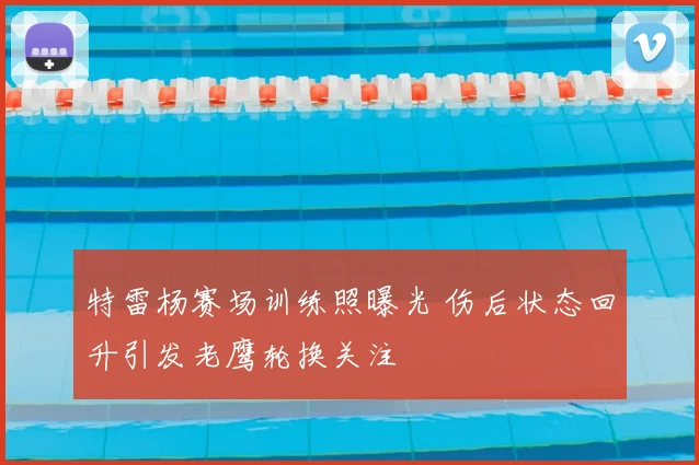 特雷杨赛场训练照曝光 伤后状态回升引发老鹰轮换关注