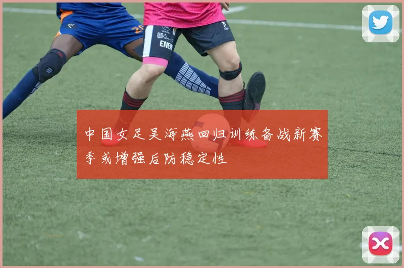 中国女足吴海燕回归训练备战新赛季或增强后防稳定性