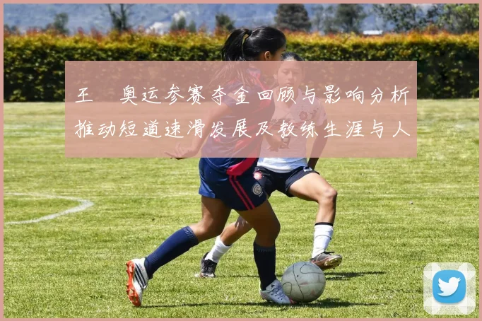 王濛奥运参赛夺金回顾与影响分析推动短道速滑发展及教练生涯与人才培养