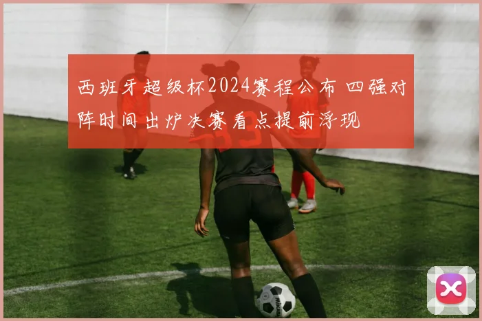 西班牙超级杯2024赛程公布 四强对阵时间出炉决赛看点提前浮现