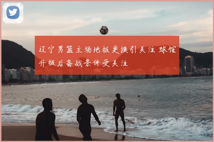 辽宁男篮主场地板更换引关注 球馆升级后备战条件受关注