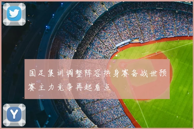 国足集训调整阵容热身赛备战世预赛主力竞争再起看点