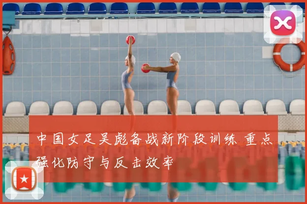 中国女足吴彪备战新阶段训练 重点强化防守与反击效率