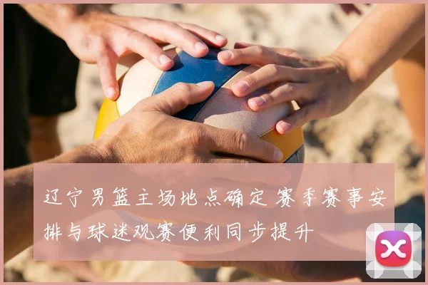 辽宁男篮主场地点确定 赛季赛事安排与球迷观赛便利同步提升