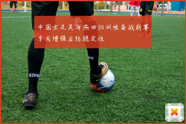 中国女足吴海燕回归训练备战新赛季或增强后防稳定性
