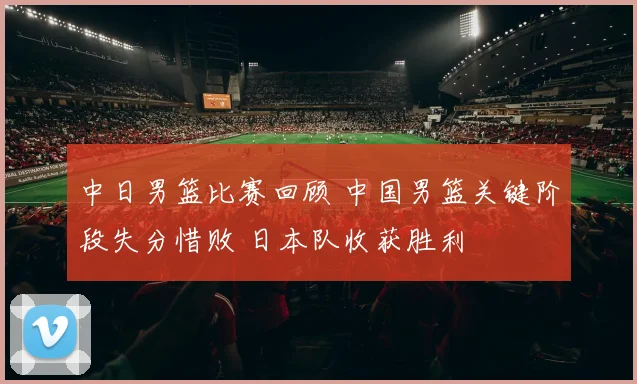 中日男篮比赛回顾 中国男篮关键阶段失分惜败 日本队收获胜利