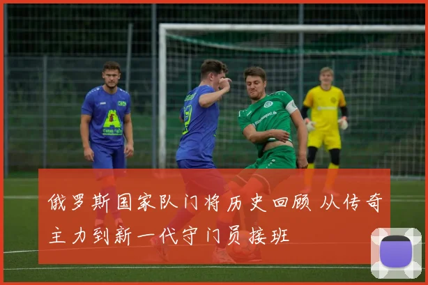 俄罗斯国家队门将历史回顾 从传奇主力到新一代守门员接班