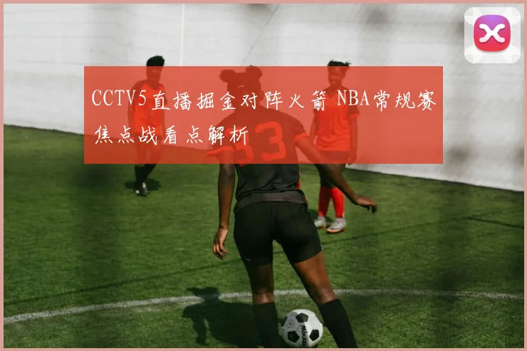 CCTV5直播掘金对阵火箭 NBA常规赛焦点战看点解析