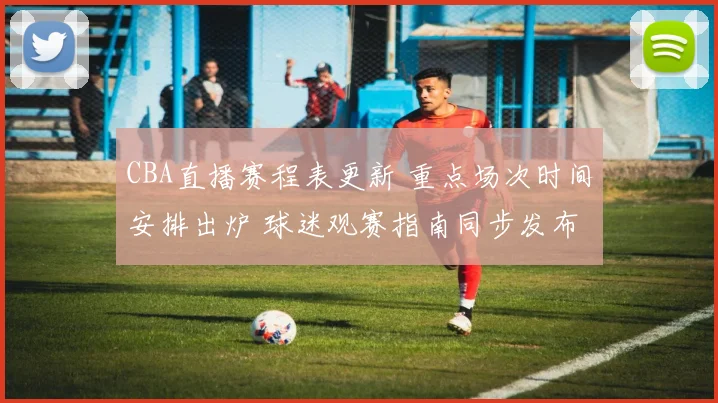 CBA直播赛程表更新 重点场次时间安排出炉 球迷观赛指南同步发布