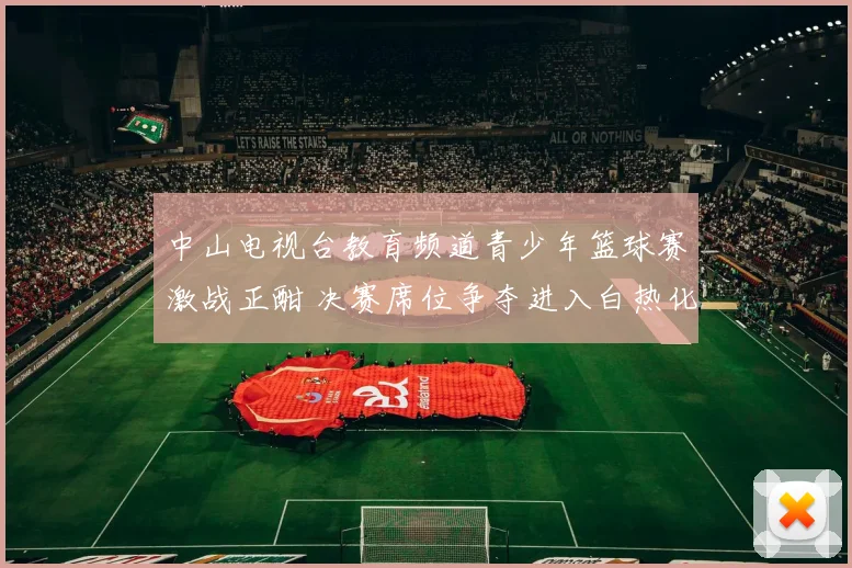 中山电视台教育频道青少年篮球赛激战正酣 决赛席位争夺进入白热化阶段